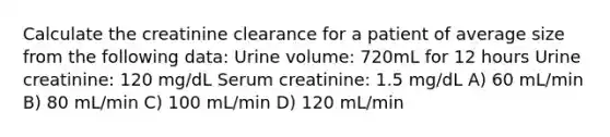 Calculate the creatinine clearance for a patient of average size from the following data: Urine volume: 720mL for 12 hours Urine creatinine: 120 mg/dL Serum creatinine: 1.5 mg/dL A) 60 mL/min B) 80 mL/min C) 100 mL/min D) 120 mL/min