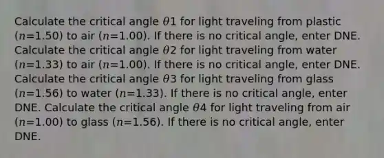 Calculate the critical angle 𝜃1 for light traveling from plastic (𝑛=1.50) to air (𝑛=1.00). If there is no critical angle, enter DNE. Calculate the critical angle 𝜃2 for light traveling from water (𝑛=1.33) to air (𝑛=1.00). If there is no critical angle, enter DNE. Calculate the critical angle 𝜃3 for light traveling from glass (𝑛=1.56) to water (𝑛=1.33). If there is no critical angle, enter DNE. Calculate the critical angle 𝜃4 for light traveling from air (𝑛=1.00) to glass (𝑛=1.56). If there is no critical angle, enter DNE.