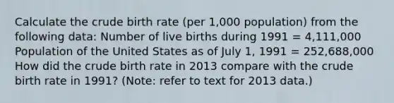 Calculate the crude birth rate (per 1,000 population) from the following data: Number of live births during 1991 = 4,111,000 Population of the United States as of July 1, 1991 = 252,688,000 How did the crude birth rate in 2013 compare with the crude birth rate in 1991? (Note: refer to text for 2013 data.)