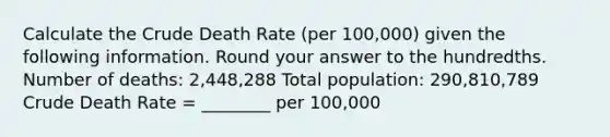 Calculate the Crude Death Rate (per 100,000) given the following information. Round your answer to the hundredths. Number of deaths: 2,448,288 Total population: 290,810,789 Crude Death Rate = ________ per 100,000