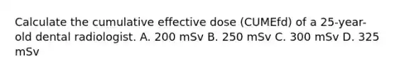 Calculate the cumulative effective dose (CUMEfd) of a 25-year-old dental radiologist. A. 200 mSv B. 250 mSv C. 300 mSv D. 325 mSv