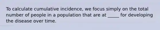 To calculate cumulative incidence, we focus simply on the total number of people in a population that are at _____ for developing the disease over time.