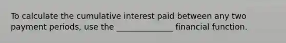 To calculate the cumulative interest paid between any two payment periods, use the ______________ financial function.