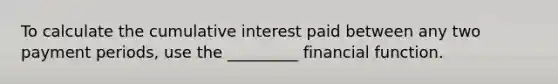 To calculate the cumulative interest paid between any two payment periods, use the _________ financial function.