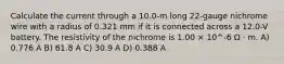 Calculate the current through a 10.0-m long 22-gauge nichrome wire with a radius of 0.321 mm if it is connected across a 12.0-V battery. The resistivity of the nichrome is 1.00 × 10^-6 Ω · m. A) 0.776 A B) 61.8 A C) 30.9 A D) 0.388 A