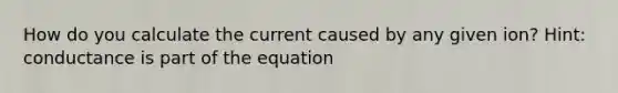 How do you calculate the current caused by any given ion? Hint: conductance is part of the equation