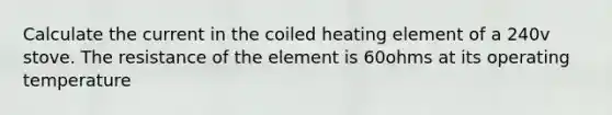 Calculate the current in the coiled heating element of a 240v stove. The resistance of the element is 60ohms at its operating temperature