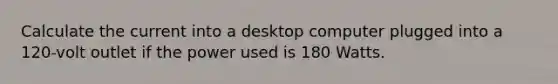 Calculate the current into a desktop computer plugged into a 120-volt outlet if the power used is 180 Watts.