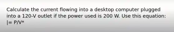 Calculate the current flowing into a desktop computer plugged into a 120-V outlet if the power used is 200 W. Use this equation: |= P/V*