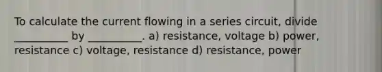 To calculate the current flowing in a series circuit, divide __________ by __________. a) resistance, voltage b) power, resistance c) voltage, resistance d) resistance, power