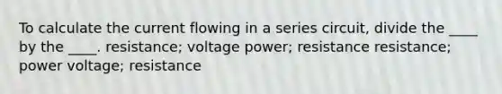 To calculate the current flowing in a series circuit, divide the ____ by the ____. resistance; voltage power; resistance resistance; power voltage; resistance