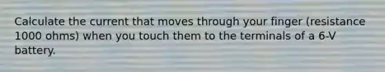 Calculate the current that moves through your finger (resistance 1000 ohms) when you touch them to the terminals of a 6-V battery.