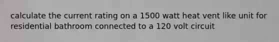 calculate the current rating on a 1500 watt heat vent like unit for residential bathroom connected to a 120 volt circuit