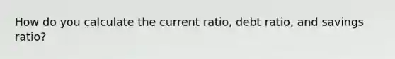 How do you calculate the current ratio, debt ratio, and savings ratio?