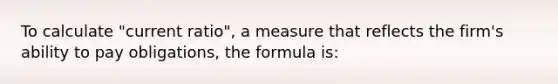 To calculate "current ratio", a measure that reflects the firm's ability to pay obligations, the formula is: