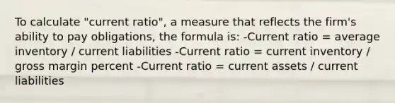 To calculate "current ratio", a measure that reflects the firm's ability to pay obligations, the formula is: -Current ratio = average inventory / current liabilities -Current ratio = current inventory / gross margin percent -Current ratio = current assets / current liabilities