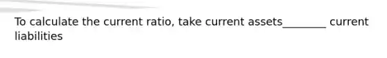 To calculate the current ratio, take current assets________ current liabilities