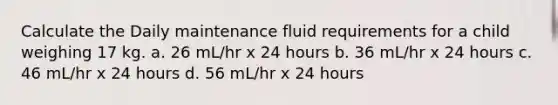 Calculate the Daily maintenance fluid requirements for a child weighing 17 kg. a. 26 mL/hr x 24 hours b. 36 mL/hr x 24 hours c. 46 mL/hr x 24 hours d. 56 mL/hr x 24 hours