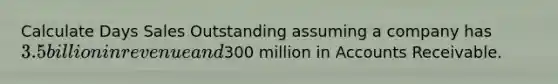 Calculate Days Sales Outstanding assuming a company has 3.5 billion in revenue and300 million in Accounts Receivable.