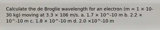 Calculate the de Broglie wavelength for an electron (m = 1 × 10-30 kg) moving at 3.3 × 106 m/s. a. 1.7 × 10^-10 m b. 2.2 × 10^-10 m c. 1.8 × 10^-10 m d. 2.0 ×10^-10 m