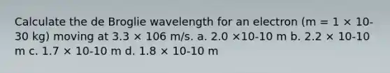 Calculate the de Broglie wavelength for an electron (m = 1 × 10-30 kg) moving at 3.3 × 106 m/s. a. 2.0 ×10-10 m b. 2.2 × 10-10 m c. 1.7 × 10-10 m d. 1.8 × 10-10 m