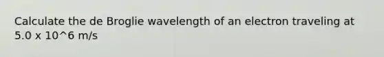 Calculate the de Broglie wavelength of an electron traveling at 5.0 x 10^6 m/s