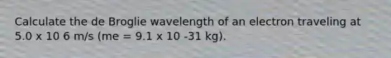 Calculate the de Broglie wavelength of an electron traveling at 5.0 x 10 6 m/s (me = 9.1 x 10 -31 kg).