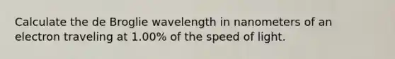 Calculate the de Broglie wavelength in nanometers of an electron traveling at 1.00% of the speed of light.