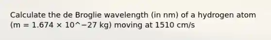 Calculate the de Broglie wavelength (in nm) of a hydrogen atom (m = 1.674 × 10^−27 kg) moving at 1510 cm/s