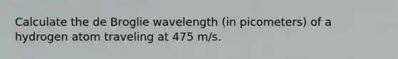 Calculate the de Broglie wavelength (in picometers) of a hydrogen atom traveling at 475 m/s.