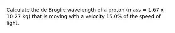 Calculate the de Broglie wavelength of a proton (mass = 1.67 x 10-27 kg) that is moving with a velocity 15.0% of the speed of light.