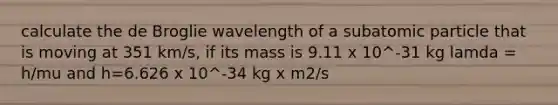 calculate the de Broglie wavelength of a subatomic particle that is moving at 351 km/s, if its mass is 9.11 x 10^-31 kg lamda = h/mu and h=6.626 x 10^-34 kg x m2/s