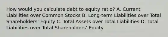 How would you calculate debt to equity ratio? A. Current Liabilities over Common Stocks B. Long-term Liabilities over Total Shareholders' Equity C. Total Assets over Total Liabilities D. Total Liabilities over Total Shareholders' Equity