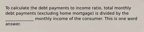 To calculate the debt payments to income ratio, total monthly debt payments (excluding home mortgage) is divided by the ______________ monthly income of the consumer. This is one word answer.