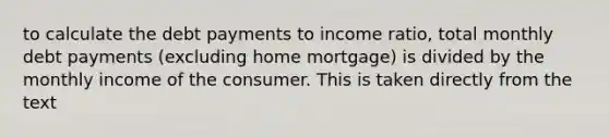 to calculate the debt payments to income ratio, total monthly debt payments (excluding home mortgage) is divided by the monthly income of the consumer. This is taken directly from the text