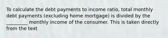 To calculate the debt payments to income ratio, total monthly debt payments (excluding home mortgage) is divided by the _________ monthly income of the consumer. This is taken directly from the text