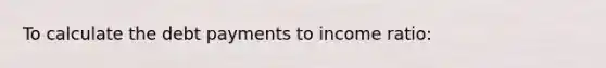 To calculate the debt payments to income ratio: