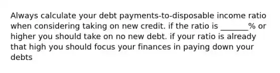 Always calculate your debt payments-to-disposable income ratio when considering taking on new credit. if the ratio is _______% or higher you should take on no new debt. if your ratio is already that high you should focus your finances in paying down your debts