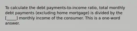 To calculate the debt payments-to-income ratio, total monthly debt payments (excluding home mortgage) is divided by the [_____] monthly income of the consumer. This is a one-word answer.