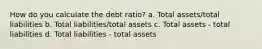 How do you calculate the debt ratio? a. Total assets/total liabilities b. Total liabilities/total assets c. Total assets - total liabilities d. Total liabilities - total assets