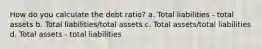 How do you calculate the debt ratio? a. Total liabilities - total assets b. Total liabilities/total assets c. Total assets/total liabilities d. Total assets - total liabilities