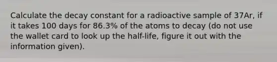 Calculate the decay constant for a radioactive sample of 37Ar, if it takes 100 days for 86.3% of the atoms to decay (do not use the wallet card to look up the half-life, figure it out with the information given).