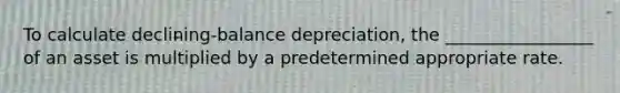 To calculate declining-balance depreciation, the _________________ of an asset is multiplied by a predetermined appropriate rate.