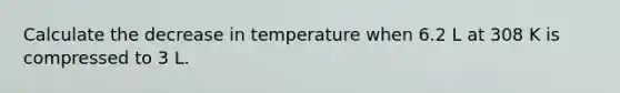 Calculate the decrease in temperature when 6.2 L at 308 K is compressed to 3 L.