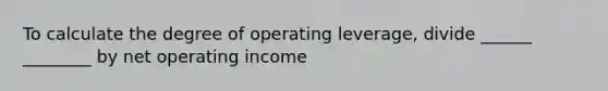 To calculate the degree of operating leverage, divide ______ ________ by net operating income