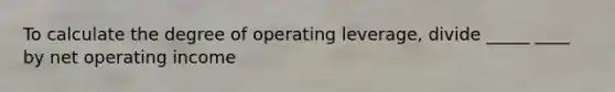 To calculate the degree of operating leverage, divide _____ ____ by net operating income