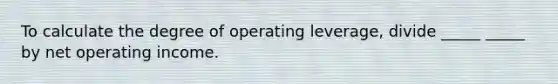 To calculate the degree of operating leverage, divide _____ _____ by net operating income.