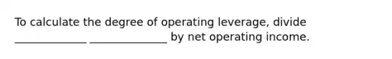 To calculate the degree of operating leverage, divide _____________ ______________ by net operating income.