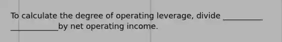 To calculate the degree of operating leverage, divide __________ ____________by net operating income.