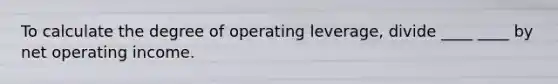 To calculate the degree of operating leverage, divide ____ ____ by net operating income.